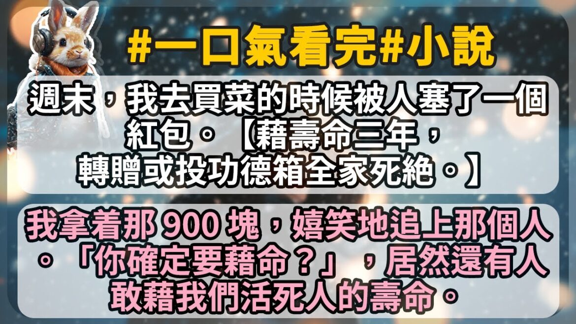 週末,我去買菜的時候被人塞了一個紅包。【藉壽命三年,轉贈或投功德箱全家死絶。】 我拿着那 900 塊,嬉笑地追上那個人。「你確定要藉命?」,居然還有人敢藉我們活死人的壽命。 週末,我去買菜的時候被人塞了一個紅包。【藉壽命三年,轉贈或投功德箱全家死絶。】 我拿着那 900 塊,嬉笑地追上那個人。「你確定要藉命?」,居然還有人敢藉我們活死人的壽命。