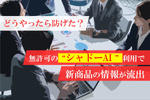 広告制作で無許可の“シャドーAI”利用、発表前の商品情報が漏洩！ どうやったら防げた？