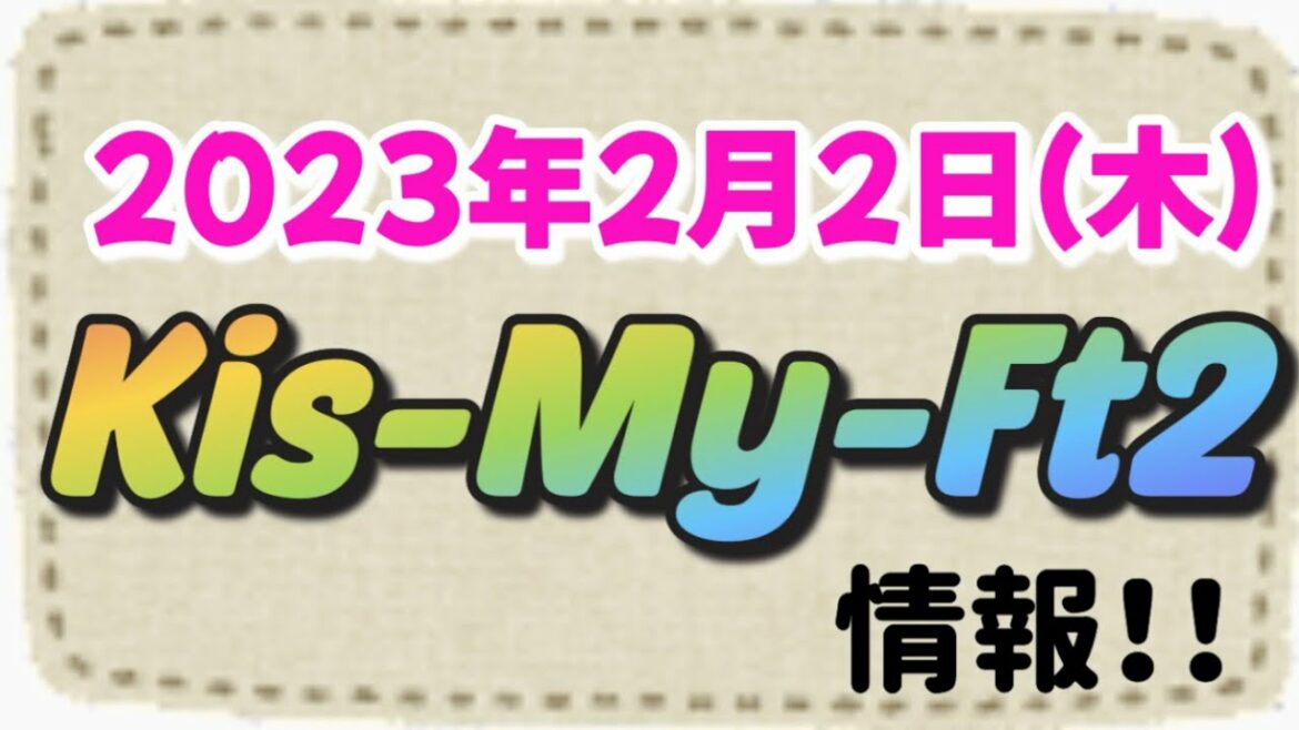 2023年2月2日(木)Kis-My-Ft2情報！