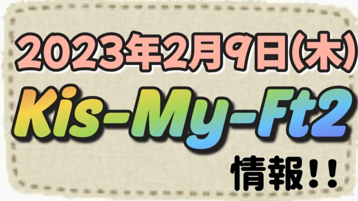 2023年2月9日(木)Kis-My-Ft2情報！