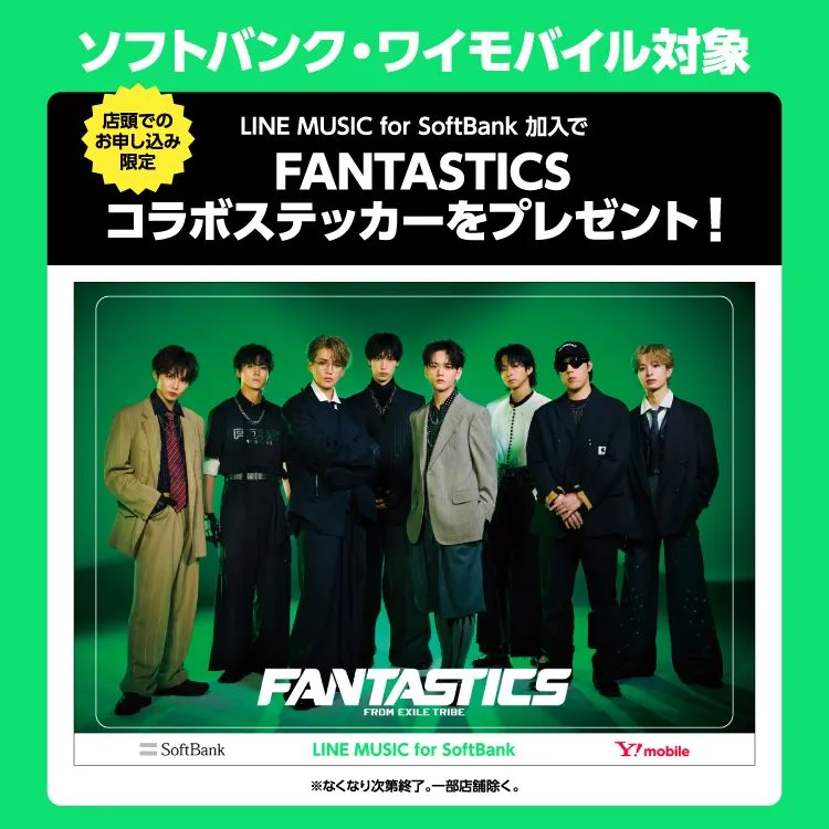ソフトバンク・ワイモバイル対象 店頭でのお申込み限定 LINE MUSIC for SoftBank 加入でFANTASTICSコラボステッカーをプレゼント! 期間限定 ソフトバンク・ワイモバイルショップ 2024/12/9~2025/1/31 家電量販店・併売店等の取扱店 2024/12/19~2025/1/31 なくなり次第終了! 開始終了の時間は店舗の営業時間に準じます。一部店舗除く。
