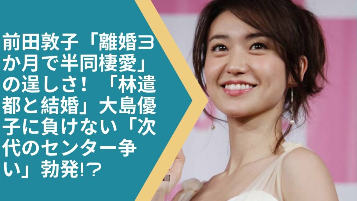 前田敦子「離婚3か月で半同棲愛」の逞しさ！「林遣都と結婚」大島優子に負けない「次代のセンター争い」勃発!