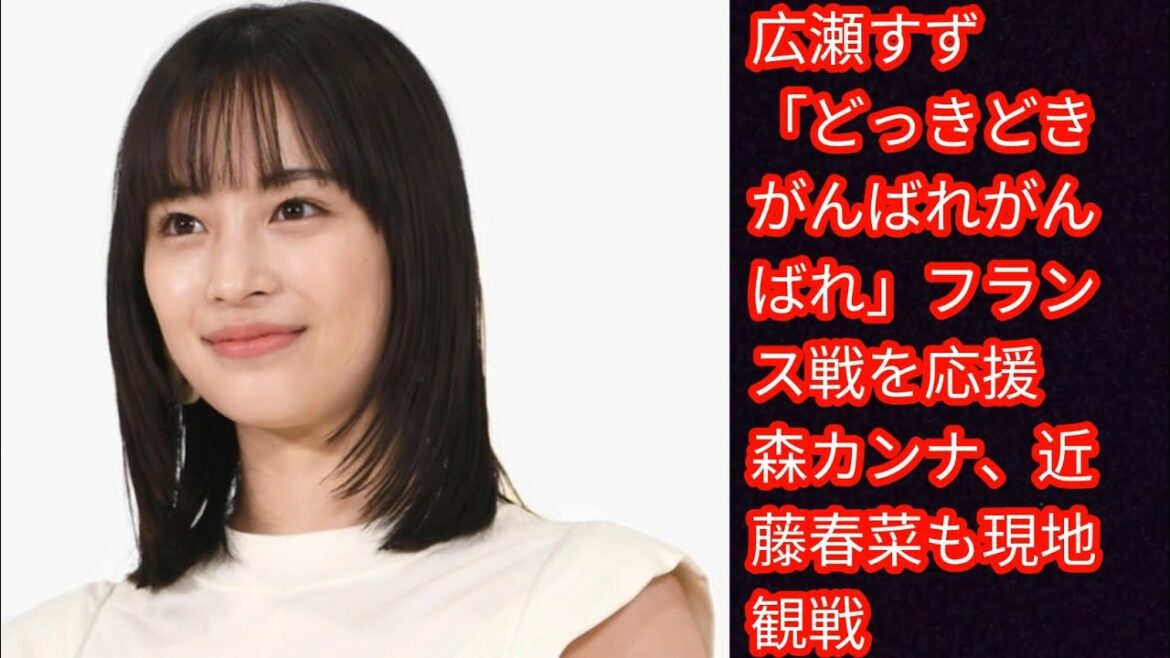 広瀬すず「どっきどき　がんばれがんばれ」フランス戦を応援　[Japan news]森カンナ、近藤春菜も現地観戦