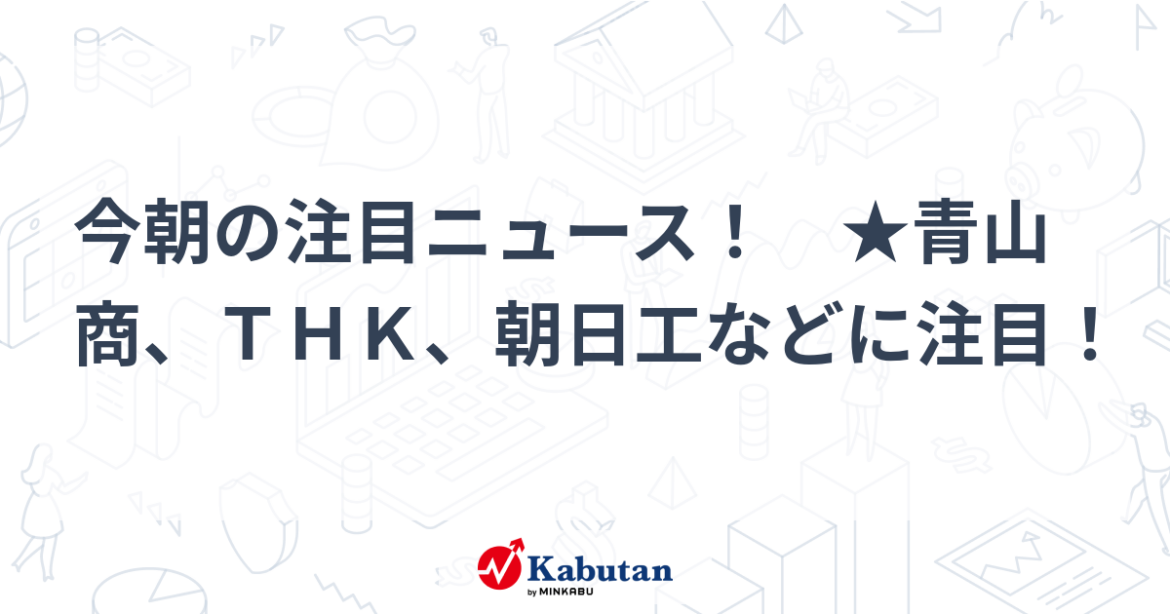 今朝の注目ニュース！ ★青山商、ＴＨＫ、朝日工などに注目！ - minkabu PRESS